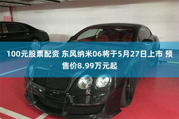 100元股票配资 东风纳米06将于5月27日上市 预售价8.99万元起