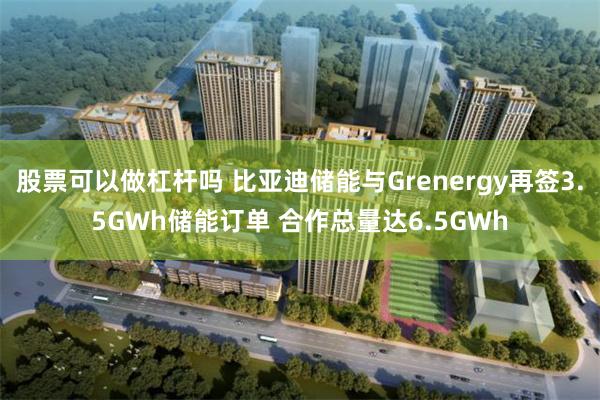 股票可以做杠杆吗 比亚迪储能与Grenergy再签3.5GWh储能订单 合作总量达6.5GWh