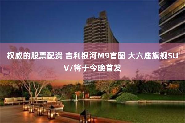 权威的股票配资 吉利银河M9官图 大六座旗舰SUV/将于今晚首发