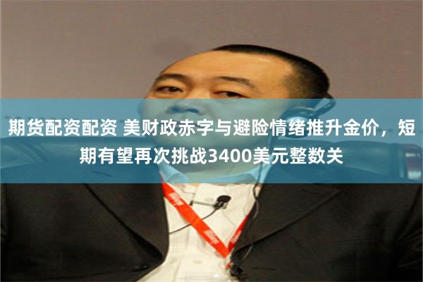 期货配资配资 美财政赤字与避险情绪推升金价，短期有望再次挑战3400美元整数关