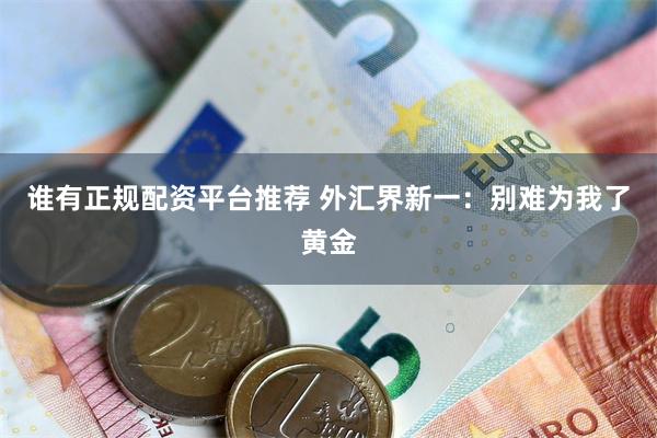 谁有正规配资平台推荐 外汇界新一：别难为我了黄金