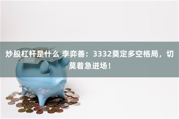 炒股杠杆是什么 李弈善：3332奠定多空格局，切莫着急进场！