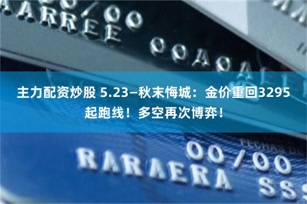 主力配资炒股 5.23—秋末悔城：金价重回3295起跑线！多空再次博弈！