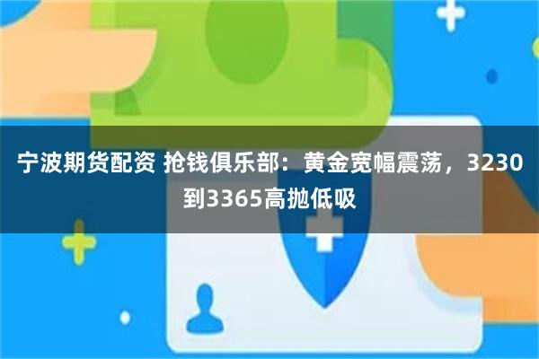 宁波期货配资 抢钱俱乐部：黄金宽幅震荡，3230到3365高抛低吸