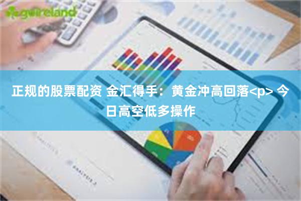 正规的股票配资 金汇得手：黄金冲高回落<p> 今日高空低多操作