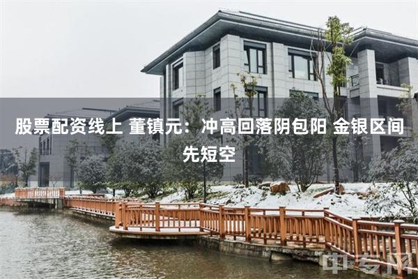 股票配资线上 董镇元：冲高回落阴包阳 金银区间先短空