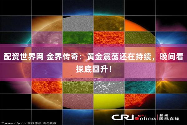 配资世界网 金界传奇：黄金震荡还在持续，晚间看探底回升！