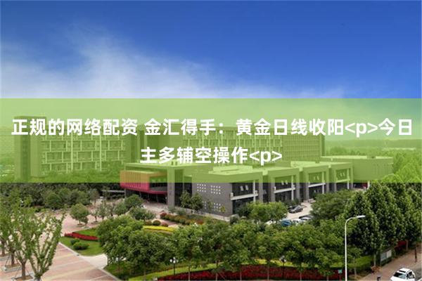 正规的网络配资 金汇得手：黄金日线收阳<p>今日主多辅空操作<p>