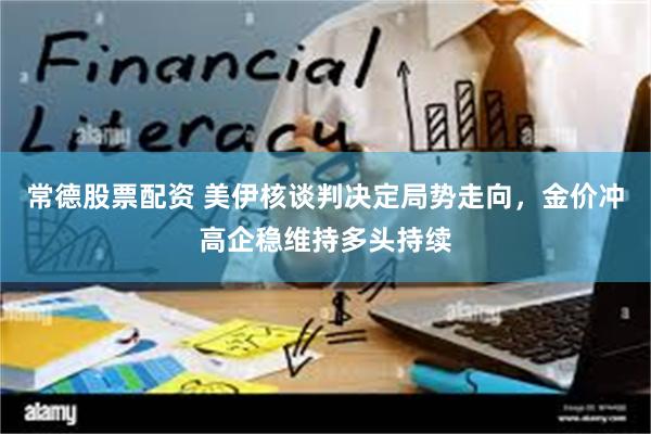 常德股票配资 美伊核谈判决定局势走向，金价冲高企稳维持多头持续