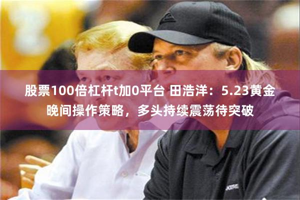 股票100倍杠杆t加0平台 田浩洋：5.23黄金晚间操作策略，多头持续震荡待突破