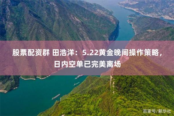 股票配资群 田浩洋：5.22黄金晚间操作策略，日内空单已完美离场