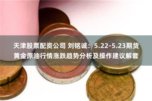 天津股票配资公司 刘铭诚：5.22-5.23期货黄金原油行情涨跌趋势分析及操作建议解套