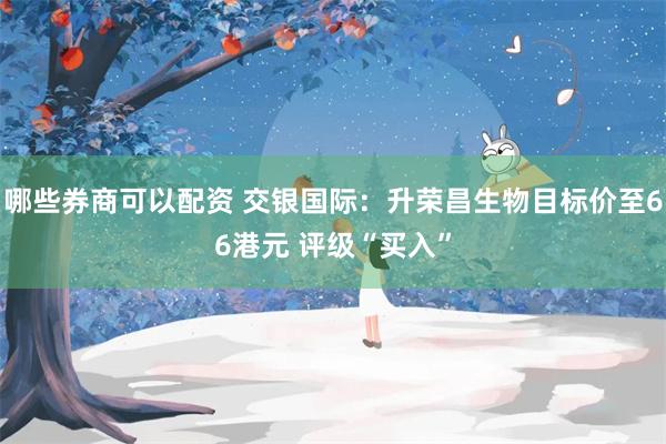 哪些券商可以配资 交银国际：升荣昌生物目标价至66港元 评级“买入”