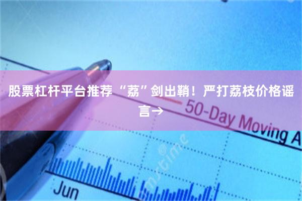 股票杠杆平台推荐 “荔”剑出鞘！严打荔枝价格谣言→