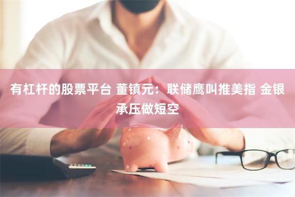有杠杆的股票平台 董镇元：联储鹰叫推美指 金银承压做短空