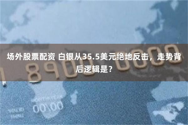 场外股票配资 白银从35.5美元绝地反击，走势背后逻辑是？