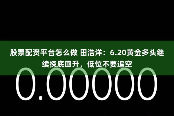 股票配资平台怎么做 田浩洋：6.20黄金多头继续探底回升，低位不要追空