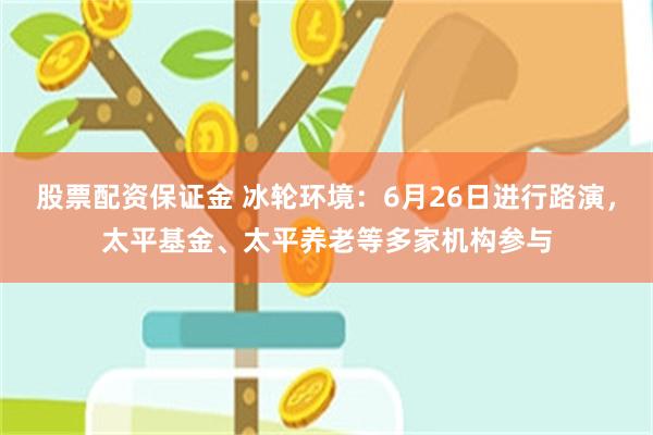 股票配资保证金 冰轮环境：6月26日进行路演，太平基金、太平养老等多家机构参与