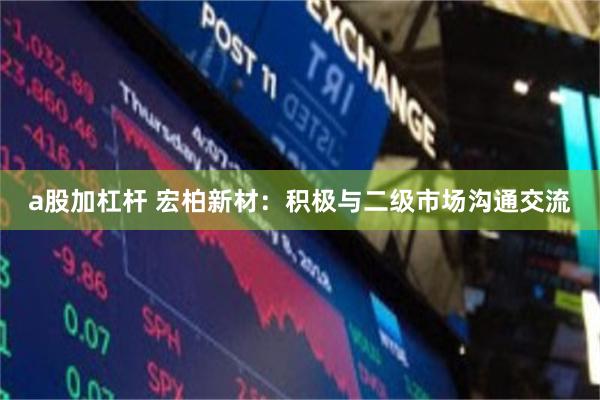 a股加杠杆 宏柏新材：积极与二级市场沟通交流