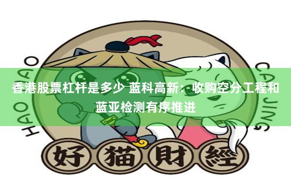 香港股票杠杆是多少 蓝科高新：收购空分工程和蓝亚检测有序推进