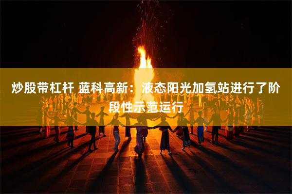 炒股带杠杆 蓝科高新：液态阳光加氢站进行了阶段性示范运行