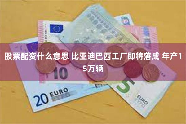 股票配资什么意思 比亚迪巴西工厂即将落成 年产15万辆
