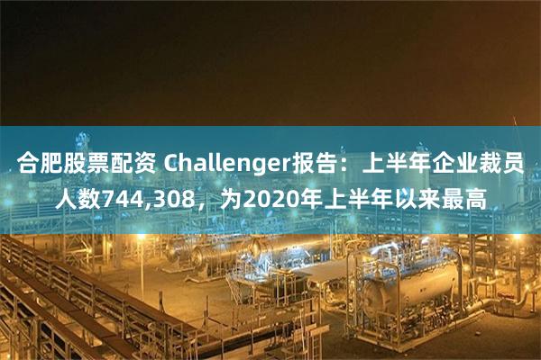 合肥股票配资 Challenger报告：上半年企业裁员人数744,308，为2020年上半年以来最高