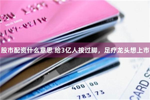 股市配资什么意思 给3亿人按过脚，足疗龙头想上市