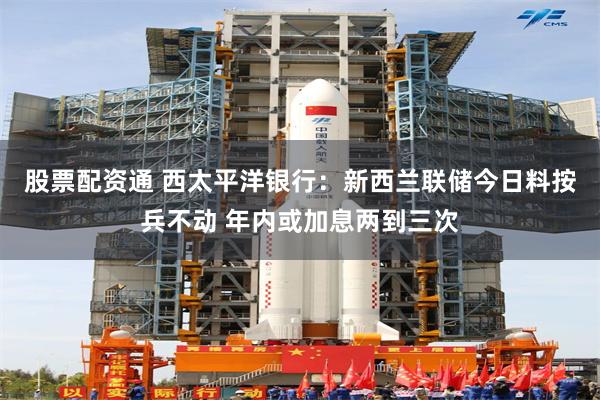 股票配资通 西太平洋银行：新西兰联储今日料按兵不动 年内或加息两到三次