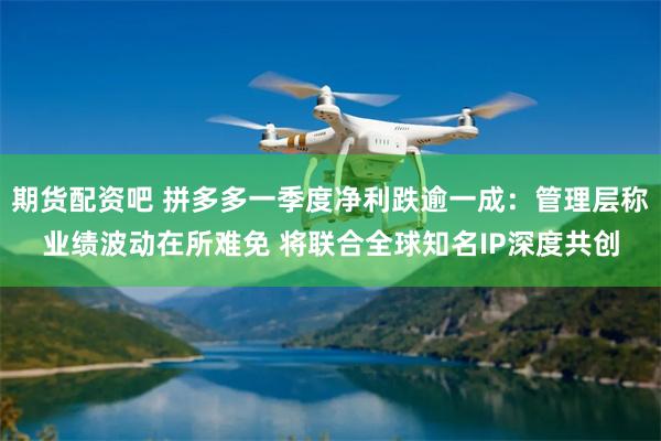 期货配资吧 拼多多一季度净利跌逾一成：管理层称业绩波动在所难免 将联合全球知名IP深度共创