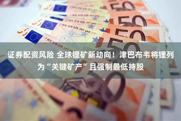 证券配资风险 全球锂矿新动向！津巴布韦将锂列为“关键矿产”且强制最低持股