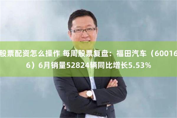 股票配资怎么操作 每周股票复盘：福田汽车（600166）6月销量52824辆同比增长5.53%