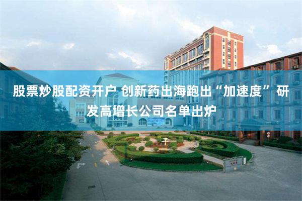 股票炒股配资开户 创新药出海跑出“加速度” 研发高增长公司名单出炉