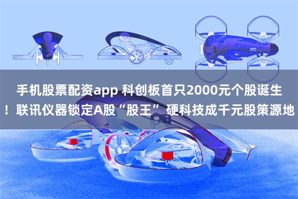 手机股票配资app 科创板首只2000元个股诞生！联讯仪器锁定A股“股王” 硬科技成千元股策源地