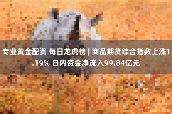 专业黄金配资 每日龙虎榜 | 商品期货综合指数上涨1.19% 日内资金净流入99.84亿元