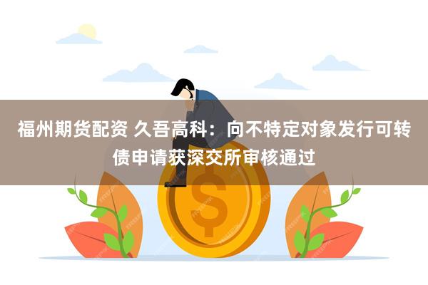 福州期货配资 久吾高科：向不特定对象发行可转债申请获深交所审核通过