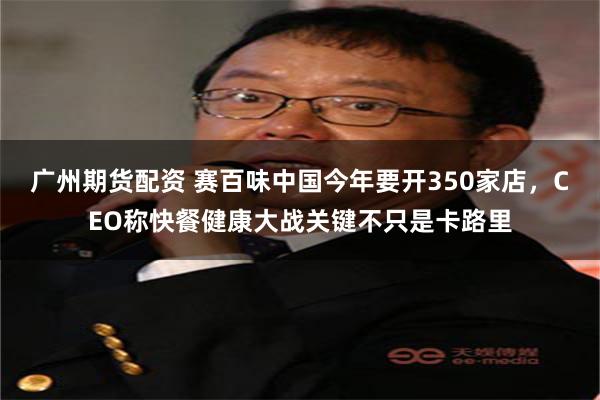 广州期货配资 赛百味中国今年要开350家店，CEO称快餐健康大战关键不只是卡路里