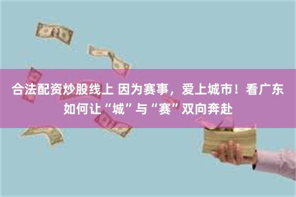 合法配资炒股线上 因为赛事，爱上城市！看广东如何让“城”与“赛”双向奔赴