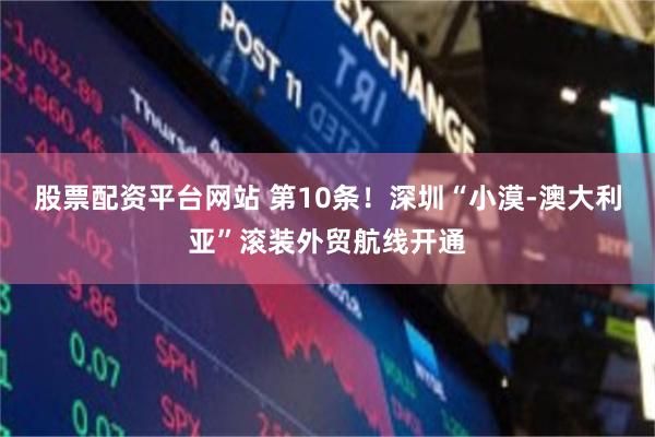 股票配资平台网站 第10条！深圳“小漠-澳大利亚”滚装外贸航线开通