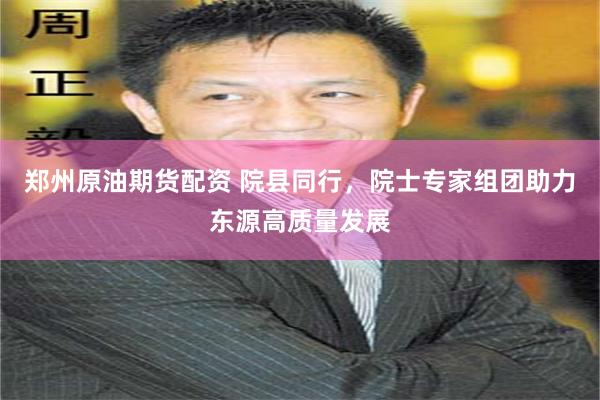 郑州原油期货配资 院县同行，院士专家组团助力东源高质量发展