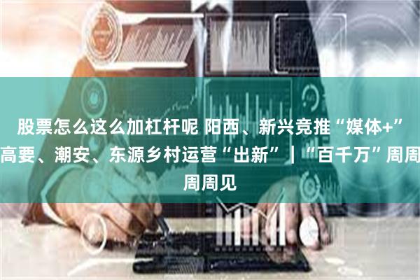 股票怎么这么加杠杆呢 阳西、新兴竞推“媒体+”，高要、潮安、东源乡村运营“出新”｜“百千万”周周见