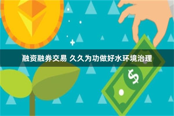 融资融券交易 久久为功做好水环境治理