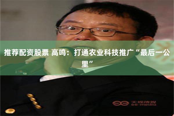推荐配资股票 高鸣：打通农业科技推广“最后一公里”