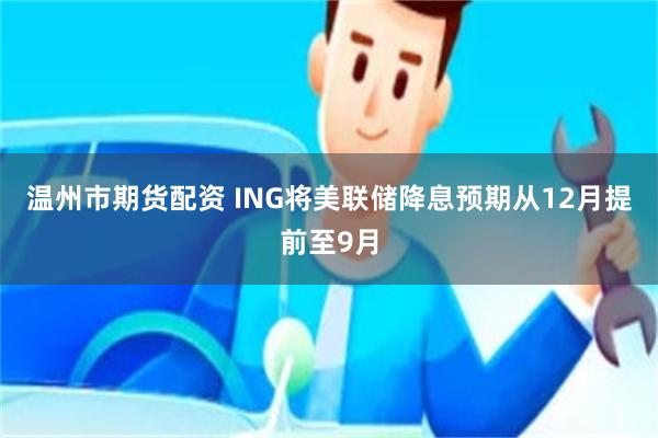 温州市期货配资 ING将美联储降息预期从12月提前至9月