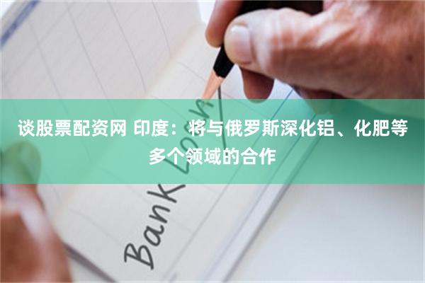 谈股票配资网 印度：将与俄罗斯深化铝、化肥等多个领域的合作
