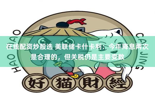 在线配资炒股选 美联储卡什卡利：今年降息两次是合理的，但关税仍是主要变数