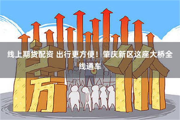 线上期货配资 出行更方便！肇庆新区这座大桥全线通车