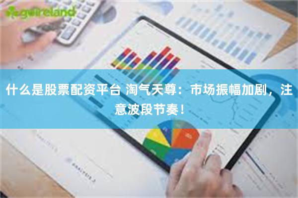 什么是股票配资平台 淘气天尊：市场振幅加剧，注意波段节奏！