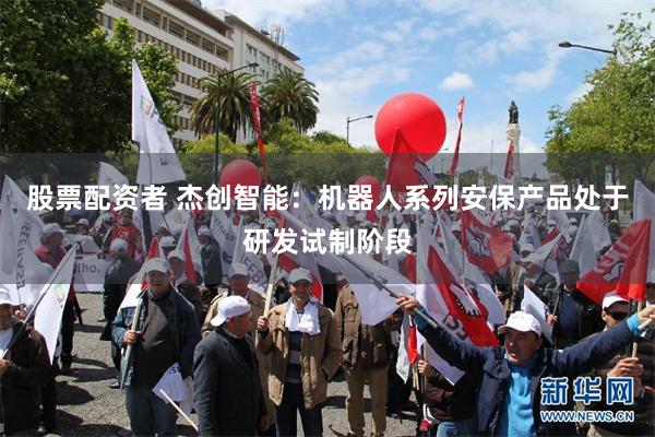 股票配资者 杰创智能：机器人系列安保产品处于研发试制阶段