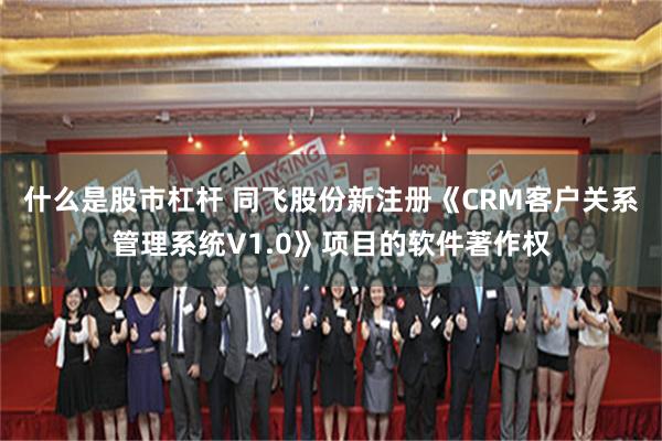 什么是股市杠杆 同飞股份新注册《CRM客户关系管理系统V1.0》项目的软件著作权
